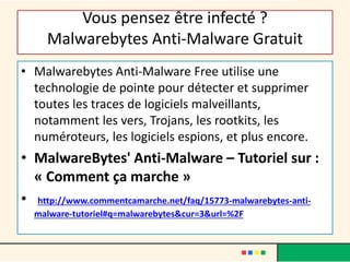 Vous pensez être infecté ?
Malwarebytes Anti-Malware Gratuit
• Malwarebytes Anti-Malware Free utilise une
technologie de pointe pour détecter et supprimer
toutes les traces de logiciels malveillants,
notamment les vers, Trojans, les rootkits, les
numéroteurs, les logiciels espions, et plus encore.
• MalwareBytes' Anti-Malware – Tutoriel sur :
« Comment ça marche »
• http://www.commentcamarche.net/faq/15773-malwarebytes-anti-
malware-tutoriel#q=malwarebytes&cur=3&url=%2F
 
