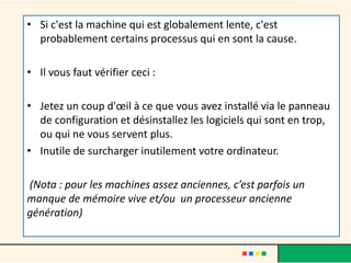 • Si c'est la machine qui est globalement lente, c'est
probablement certains processus qui en sont la cause.
• Il vous faut vérifier ceci :
• Jetez un coup d'œil à ce que vous avez installé via le panneau
de configuration et désinstallez les logiciels qui sont en trop,
ou qui ne vous servent plus.
• Inutile de surcharger inutilement votre ordinateur.
(Nota : pour les machines assez anciennes, c’est parfois un
manque de mémoire vive et/ou un processeur ancienne
génération)
 