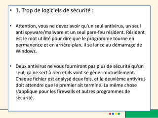 • 1. Trop de logiciels de sécurité :
• Attention, vous ne devez avoir qu'un seul antivirus, un seul
anti spyware/malware et un seul pare-feu résident. Résident
est le mot utilité pour dire que le programme tourne en
permanence et en arrière-plan, il se lance au démarrage de
Windows.
• Deux antivirus ne vous fourniront pas plus de sécurité qu'un
seul, ça ne sert à rien et ils vont se gêner mutuellement.
Chaque fichier est analysé deux fois, et le deuxième antivirus
doit attendre que le premier ait terminé. La même chose
s'applique pour les firewalls et autres programmes de
sécurité.
 