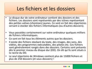 Les fichiers et les dossiers
• Le disque dur de votre ordinateur contient des dossiers et des
fichiers. Les dossiers sont représentés par des icônes représentant
des petites valises (chemises) jaunes. Ce sont en fait des répertoires
servant à stocker des fichiers informatiques (ou d’autres dossiers).
• Vous possédez certainement sur votre ordinateur quelques milliers
de fichiers informatiques.
• Ce sont en fait tous les éléments autres que les dossiers.
• Il existe des fichiers stockant du texte, des images, des sons, des
vidéos, des programmes exécutables, des pilotes etc. Ces fichiers
sont généralement rangés dans des dossiers. Certains sont présents
dès le premier niveau du disque dur (DD). On dit qu’ils sont situés à
la racine du DD.
• Le seul répertoire de Windows contient plus de 15000 fichiers et
plus de 250 dossiers (et sous-dossiers) !
 