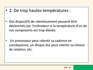 • 2. De trop hautes températures :
• Des dispositifs de ralentissement peuvent être
déclenchés par l'ordinateur si la température d’un de
vos composants est trop élevée.
• Un processeur peut ralentir sa cadence en
conséquence, un disque dur peut ralentir sa vitesse
de rotation, etc.
 