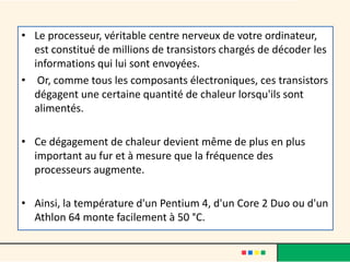 • Le processeur, véritable centre nerveux de votre ordinateur,
est constitué de millions de transistors chargés de décoder les
informations qui lui sont envoyées.
• Or, comme tous les composants électroniques, ces transistors
dégagent une certaine quantité de chaleur lorsqu'ils sont
alimentés.
• Ce dégagement de chaleur devient même de plus en plus
important au fur et à mesure que la fréquence des
processeurs augmente.
• Ainsi, la température d'un Pentium 4, d'un Core 2 Duo ou d'un
Athlon 64 monte facilement à 50 °C.
 