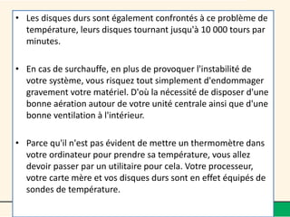 • Les disques durs sont également confrontés à ce problème de
température, leurs disques tournant jusqu'à 10 000 tours par
minutes.
• En cas de surchauffe, en plus de provoquer l'instabilité de
votre système, vous risquez tout simplement d'endommager
gravement votre matériel. D'où la nécessité de disposer d'une
bonne aération autour de votre unité centrale ainsi que d'une
bonne ventilation à l'intérieur.
• Parce qu'il n'est pas évident de mettre un thermomètre dans
votre ordinateur pour prendre sa température, vous allez
devoir passer par un utilitaire pour cela. Votre processeur,
votre carte mère et vos disques durs sont en effet équipés de
sondes de température.
 
