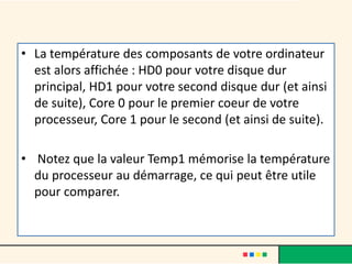 • La température des composants de votre ordinateur
est alors affichée : HD0 pour votre disque dur
principal, HD1 pour votre second disque dur (et ainsi
de suite), Core 0 pour le premier coeur de votre
processeur, Core 1 pour le second (et ainsi de suite).
• Notez que la valeur Temp1 mémorise la température
du processeur au démarrage, ce qui peut être utile
pour comparer.
 
