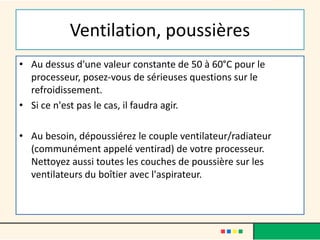 Ventilation, poussières
• Au dessus d'une valeur constante de 50 à 60°C pour le
processeur, posez-vous de sérieuses questions sur le
refroidissement.
• Si ce n'est pas le cas, il faudra agir.
• Au besoin, dépoussiérez le couple ventilateur/radiateur
(communément appelé ventirad) de votre processeur.
Nettoyez aussi toutes les couches de poussière sur les
ventilateurs du boîtier avec l'aspirateur.
 