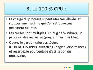 3. Le 100 % CPU :
• La charge du processeur peut être très élevée, et
stopper une machine qui s'en retrouve très
fortement ralentie.
• Les causes sont multiples, un bug de Windows, un
pilote ou des malwares (programmes nuisibles).
• Ouvrez le gestionnaire des tâches
(CTRL+ALT+SUPPR), allez dans l'onglet Performances
et regardez le pourcentage d'utilisation du
processeur.
 
