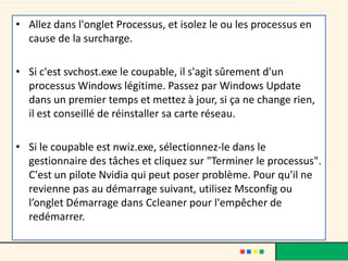 • Allez dans l'onglet Processus, et isolez le ou les processus en
cause de la surcharge.
• Si c'est svchost.exe le coupable, il s'agit sûrement d'un
processus Windows légitime. Passez par Windows Update
dans un premier temps et mettez à jour, si ça ne change rien,
il est conseillé de réinstaller sa carte réseau.
• Si le coupable est nwiz.exe, sélectionnez-le dans le
gestionnaire des tâches et cliquez sur "Terminer le processus".
C'est un pilote Nvidia qui peut poser problème. Pour qu'il ne
revienne pas au démarrage suivant, utilisez Msconfig ou
l’onglet Démarrage dans Ccleaner pour l'empêcher de
redémarrer.
 