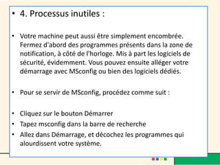 • 4. Processus inutiles :
• Votre machine peut aussi être simplement encombrée.
Fermez d'abord des programmes présents dans la zone de
notification, à côté de l'horloge. Mis à part les logiciels de
sécurité, évidemment. Vous pouvez ensuite alléger votre
démarrage avec MSconfig ou bien des logiciels dédiés.
• Pour se servir de MSconfig, procédez comme suit :
• Cliquez sur le bouton Démarrer
• Tapez msconfig dans la barre de recherche
• Allez dans Démarrage, et décochez les programmes qui
alourdissent votre système.
 