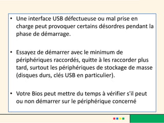 • Une interface USB défectueuse ou mal prise en
charge peut provoquer certains désordres pendant la
phase de démarrage.
• Essayez de démarrer avec le minimum de
périphériques raccordés, quitte à les raccorder plus
tard, surtout les périphériques de stockage de masse
(disques durs, clés USB en particulier).
• Votre Bios peut mettre du temps à vérifier s'il peut
ou non démarrer sur le périphérique concerné
 