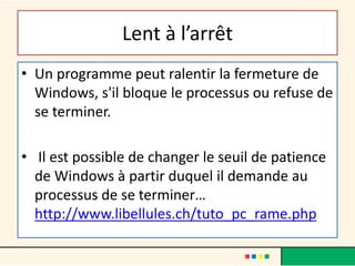 Lent à l’arrêt
• Un programme peut ralentir la fermeture de
Windows, s'il bloque le processus ou refuse de
se terminer.
• Il est possible de changer le seuil de patience
de Windows à partir duquel il demande au
processus de se terminer…
http://www.libellules.ch/tuto_pc_rame.php
 