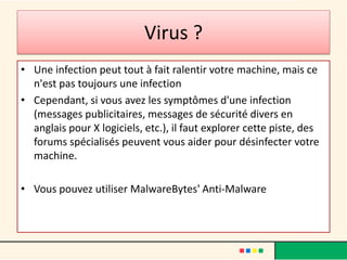 Virus ?
• Une infection peut tout à fait ralentir votre machine, mais ce
n'est pas toujours une infection
• Cependant, si vous avez les symptômes d'une infection
(messages publicitaires, messages de sécurité divers en
anglais pour X logiciels, etc.), il faut explorer cette piste, des
forums spécialisés peuvent vous aider pour désinfecter votre
machine.
• Vous pouvez utiliser MalwareBytes' Anti-Malware
 