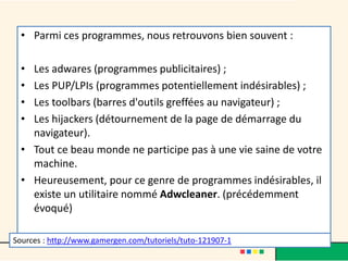 • Parmi ces programmes, nous retrouvons bien souvent :
• Les adwares (programmes publicitaires) ;
• Les PUP/LPIs (programmes potentiellement indésirables) ;
• Les toolbars (barres d'outils greffées au navigateur) ;
• Les hijackers (détournement de la page de démarrage du
navigateur).
• Tout ce beau monde ne participe pas à une vie saine de votre
machine.
• Heureusement, pour ce genre de programmes indésirables, il
existe un utilitaire nommé Adwcleaner. (précédemment
évoqué)
Sources : http://www.gamergen.com/tutoriels/tuto-121907-1
 