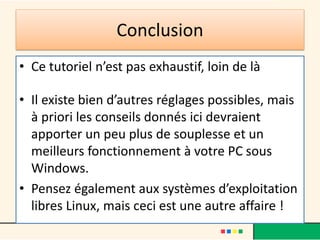 Conclusion
• Ce tutoriel n’est pas exhaustif, loin de là
• Il existe bien d’autres réglages possibles, mais
à priori les conseils donnés ici devraient
apporter un peu plus de souplesse et un
meilleurs fonctionnement à votre PC sous
Windows.
• Pensez également aux systèmes d’exploitation
libres Linux, mais ceci est une autre affaire !
 