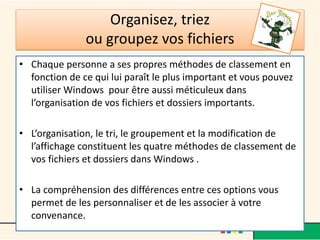 Organisez, triez
ou groupez vos fichiers
• Chaque personne a ses propres méthodes de classement en
fonction de ce qui lui paraît le plus important et vous pouvez
utiliser Windows pour être aussi méticuleux dans
l’organisation de vos fichiers et dossiers importants.
• L’organisation, le tri, le groupement et la modification de
l’affichage constituent les quatre méthodes de classement de
vos fichiers et dossiers dans Windows .
• La compréhension des différences entre ces options vous
permet de les personnaliser et de les associer à votre
convenance.
 
