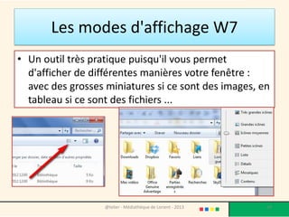 Les modes d'affichage W7
• Un outil très pratique puisqu'il vous permet
d'afficher de différentes manières votre fenêtre :
avec des grosses miniatures si ce sont des images, en
tableau si ce sont des fichiers ...
@telier - Médiathèque de Lorient - 2013 29
 