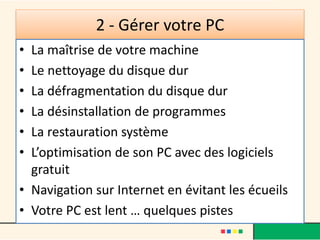2 - Gérer votre PC
• La maîtrise de votre machine
• Le nettoyage du disque dur
• La défragmentation du disque dur
• La désinstallation de programmes
• La restauration système
• L’optimisation de son PC avec des logiciels
gratuit
• Navigation sur Internet en évitant les écueils
• Votre PC est lent … quelques pistes
 