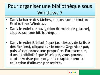 Pour organiser une bibliothèque sous
Windows 7
• Dans la barre des tâches, cliquez sur le bouton
Explorateur Windows
• Dans le volet de navigation (le volet de gauche),
cliquez sur une bibliothèque.
• Dans le volet Bibliothèque (au-dessus de la liste
des fichiers), cliquez sur le menu Organiser par,
puis sélectionnez une propriété. Par exemple,
dans la bibliothèque Musique, vous pouvez
choisir Artiste pour organiser rapidement la
collection d’albums par artiste.
 