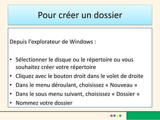 Pour créer un dossier
Depuis l'explorateur de Windows :
• Sélectionner le disque ou le répertoire ou vous
souhaitez créer votre répertoire
• Cliquez avec le bouton droit dans le volet de droite
• Dans le menu déroulant, choisissez « Nouveau »
• Dans le sous menu suivant, choisissez « Dossier »
• Nommez votre dossier
 