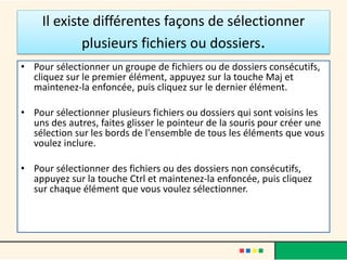 Il existe différentes façons de sélectionner
plusieurs fichiers ou dossiers.
• Pour sélectionner un groupe de fichiers ou de dossiers consécutifs,
cliquez sur le premier élément, appuyez sur la touche Maj et
maintenez-la enfoncée, puis cliquez sur le dernier élément.
• Pour sélectionner plusieurs fichiers ou dossiers qui sont voisins les
uns des autres, faites glisser le pointeur de la souris pour créer une
sélection sur les bords de l'ensemble de tous les éléments que vous
voulez inclure.
• Pour sélectionner des fichiers ou des dossiers non consécutifs,
appuyez sur la touche Ctrl et maintenez-la enfoncée, puis cliquez
sur chaque élément que vous voulez sélectionner.
 