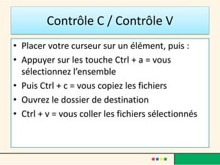 Contrôle C / Contrôle V
• Placer votre curseur sur un élément, puis :
• Appuyer sur les touche Ctrl + a = vous
sélectionnez l’ensemble
• Puis Ctrl + c = vous copiez les fichiers
• Ouvrez le dossier de destination
• Ctrl + v = vous coller les fichiers sélectionnés
 