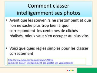 Comment classer
intelligemment ses photos
• Avant que les souvenirs ne s'estompent et que
l'on ne sache plus trop bien à quoi
correspondent les centaines de clichés
réalisés, mieux vaut s'en occuper au plus vite.
• Voici quelques règles simples pour les classer
correctement
http://www.clubic.com/simplit/news-579016-
comment_classer_intelligemment_ses_photos_de_vacances.html
 