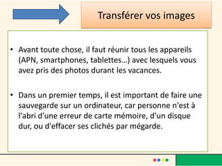 Transférer vos images
• Avant toute chose, il faut réunir tous les appareils
(APN, smartphones, tablettes…) avec lesquels vous
avez pris des photos durant les vacances.
• Dans un premier temps, il est important de faire une
sauvegarde sur un ordinateur, car personne n'est à
l'abri d'une erreur de carte mémoire, d'un disque
dur, ou d'effacer ses clichés par mégarde.
 