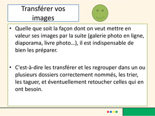 Transférer vos
images
• Quelle que soit la façon dont on veut mettre en
valeur ses images par la suite (galerie photo en ligne,
diaporama, livre photo…), il est indispensable de
bien les préparer.
• C'est-à-dire les transférer et les regrouper dans un ou
plusieurs dossiers correctement nommés, les trier,
les taguer, et éventuellement retoucher celles qui en
ont besoin.
 