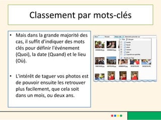 Classement par mots-clés
• Mais dans la grande majorité des
cas, il suffit d'indiquer des mots
clés pour définir l'événement
(Quoi), la date (Quand) et le lieu
(Où).
• L'intérêt de taguer vos photos est
de pouvoir ensuite les retrouver
plus facilement, que cela soit
dans un mois, ou deux ans.
 