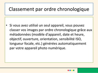Classement par ordre chronologique
• Si vous avez utilisé un seul appareil, vous pouvez
classer vos images par ordre chronologique grâce aux
métadonnées (modèle d'appareil, date et heure,
objectif, ouverture, orientation, sensibilité ISO,
longueur focale, etc.) générées automatiquement
par votre appareil photo numérique.
 