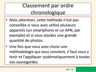Classement par ordre
chronologique
• Mais attention, cette méthode n'est pas
conseillée si vous avez utilisé plusieurs
appareils (un smartphone et un APN, par
exemple) et si vous stockez une grande
quantité de photos.
• Une fois que vous avez choisi une
méthodologie qui vous convient, il faut vous y
tenir et l'appliquer systématiquement à toutes
vos sauvegardes.
 