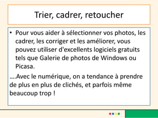 Trier, cadrer, retoucher
• Pour vous aider à sélectionner vos photos, les
cadrer, les corriger et les améliorer, vous
pouvez utiliser d'excellents logiciels gratuits
tels que Galerie de photos de Windows ou
Picasa.
….Avec le numérique, on a tendance à prendre
de plus en plus de clichés, et parfois même
beaucoup trop !
 