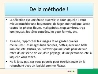 De la méthode !
• La sélection est une étape essentielle pour laquelle il vaut
mieux procéder une fois encore, de façon méthodique. Jetez
toutes les photos floues, mal cadrées, trop sombres, trop
lumineuses, les têtes coupées, les yeux fermés, etc.
• Ensuite, rapprochez les images et ne gardez que les
meilleures : les images bien cadrées, nettes, avec une belle
lumière, etc. Parfois, vous n'avez qu'une seule prise de vue
ratée d'une scène de vie, d'un paysage, d'une personne, etc. à
laquelle vous tenez.
• Ne la jetez pas, car vous pourrez peut-être la sauver en la
retouchant avec un logiciel comme Picasa.
 