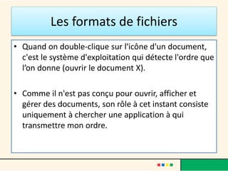 Les formats de fichiers
• Quand on double-clique sur l'icône d'un document,
c'est le système d'exploitation qui détecte l'ordre que
l’on donne (ouvrir le document X).
• Comme il n'est pas conçu pour ouvrir, afficher et
gérer des documents, son rôle à cet instant consiste
uniquement à chercher une application à qui
transmettre mon ordre.
 