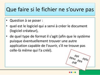 Que faire si le fichier ne s’ouvre pas
• Question à se poser :
• quel est le logiciel qui a servi à créer le document
(logiciel créateur),
• de quel type de format il s'agit (afin que le système
puisque éventuellement trouver une autre
application capable de l'ouvrir, s'il ne trouve pas
celle-là même qui l'a créé).
 