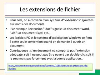 Les extensions de fichier
• Pour cela, on a convenu d’un système d‘"extensions" ajoutées
aux noms des documents.
• Par exemple l'extension ".doc" signale un document Word,,
".xls" un document Excel etc…
• Les logiciels PC et le système d'exploitation Windows se fient
à cette seule convention quand on demande à ouvrir un
document.
• Conséquence : si un document ne comporte pas l'extension
adéquate, soit il ne peut pas être ouvert par double-clic, soit il
le sera mais pas forcément avec la bonne application…
http://www.commentcamarche.net/contents/1088-formats-et-extensions-de-
fichiers
 