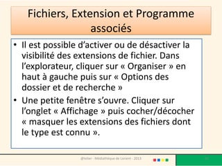 Fichiers, Extension et Programme
associés
• Il est possible d’activer ou de désactiver la
visibilité des extensions de fichier. Dans
l’explorateur, cliquer sur « Organiser » en
haut à gauche puis sur « Options des
dossier et de recherche »
• Une petite fenêtre s’ouvre. Cliquer sur
l’onglet « Affichage » puis cocher/décocher
« masquer les extensions des fichiers dont
le type est connu ».
@telier - Médiathèque de Lorient - 2013 67
 