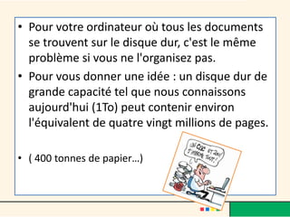 • Pour votre ordinateur où tous les documents
se trouvent sur le disque dur, c'est le même
problème si vous ne l'organisez pas.
• Pour vous donner une idée : un disque dur de
grande capacité tel que nous connaissons
aujourd'hui (1To) peut contenir environ
l'équivalent de quatre vingt millions de pages.
• ( 400 tonnes de papier…)
 