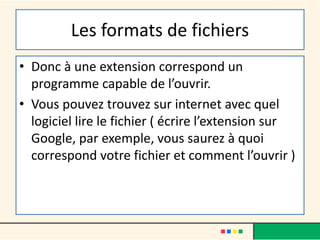 Les formats de fichiers
• Donc à une extension correspond un
programme capable de l’ouvrir.
• Vous pouvez trouvez sur internet avec quel
logiciel lire le fichier ( écrire l’extension sur
Google, par exemple, vous saurez à quoi
correspond votre fichier et comment l’ouvrir )
 