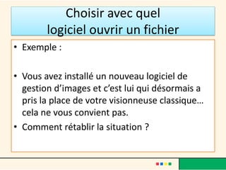 Choisir avec quel
logiciel ouvrir un fichier
• Exemple :
• Vous avez installé un nouveau logiciel de
gestion d’images et c’est lui qui désormais a
pris la place de votre visionneuse classique…
cela ne vous convient pas.
• Comment rétablir la situation ?
 