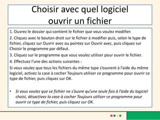 Choisir avec quel logiciel
ouvrir un fichier
1. Ouvrez le dossier qui contient le fichier que vous voulez modifier.
2. Cliquez avec le bouton droit sur le fichier à modifier puis, selon le type de
fichier, cliquez sur Ouvrir avec ou pointez sur Ouvrir avec, puis cliquez sur
Choisir le programme par défaut.
3. Cliquez sur le programme que vous voulez utiliser pour ouvrir le fichier.
4. Effectuez l’une des actions suivantes :
Si vous voulez que tous les fichiers du même type s’ouvrent à l’aide du même
logiciel, activez la case à cocher Toujours utiliser ce programme pour ouvrir ce
type de fichier, puis cliquez sur OK.
• Si vous voulez que ce fichier ne s’ouvre qu’une seule fois à l’aide du logiciel
choisi, désactivez la case à cocher Toujours utiliser ce programme pour
ouvrir ce type de fichier, puis cliquez sur OK.
 