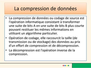 La compression de données
• La compression de données ou codage de source est
l'opération informatique consistant à transformer
une suite de bits A en une suite de bits B plus courte
pouvant restituer les mêmes informations en
utilisant un algorithme particulier.
• Opération de codage, elle raccourcit la taille (de
transmission ou de stockage) des données au prix
d'un effort de compression et de décompression.
• La décompression est l'opération inverse de la
compression.
 