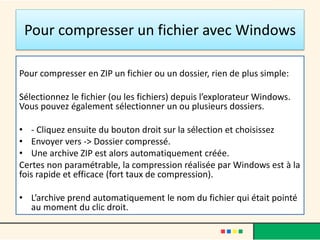 Pour compresser un fichier avec Windows
Pour compresser en ZIP un fichier ou un dossier, rien de plus simple:
Sélectionnez le fichier (ou les fichiers) depuis l’explorateur Windows.
Vous pouvez également sélectionner un ou plusieurs dossiers.
• - Cliquez ensuite du bouton droit sur la sélection et choisissez
• Envoyer vers -> Dossier compressé.
• Une archive ZIP est alors automatiquement créée.
Certes non paramétrable, la compression réalisée par Windows est à la
fois rapide et efficace (fort taux de compression).
• L’archive prend automatiquement le nom du fichier qui était pointé
au moment du clic droit.
 