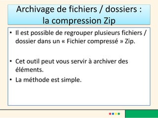 Archivage de fichiers / dossiers :
la compression Zip
• Il est possible de regrouper plusieurs fichiers /
dossier dans un « Fichier compressé » Zip.
• Cet outil peut vous servir à archiver des
éléments.
• La méthode est simple.
 