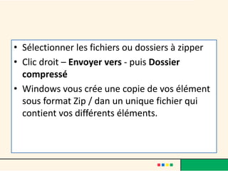 • Sélectionner les fichiers ou dossiers à zipper
• Clic droit – Envoyer vers - puis Dossier
compressé
• Windows vous crée une copie de vos élément
sous format Zip / dan un unique fichier qui
contient vos différents éléments.
 