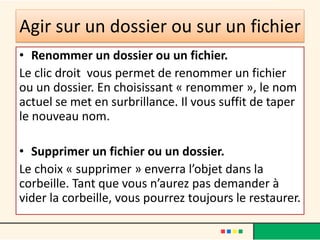 Agir sur un dossier ou sur un fichier
• Renommer un dossier ou un fichier.
Le clic droit vous permet de renommer un fichier
ou un dossier. En choisissant « renommer », le nom
actuel se met en surbrillance. Il vous suffit de taper
le nouveau nom.
• Supprimer un fichier ou un dossier.
Le choix « supprimer » enverra l’objet dans la
corbeille. Tant que vous n’aurez pas demander à
vider la corbeille, vous pourrez toujours le restaurer.
 