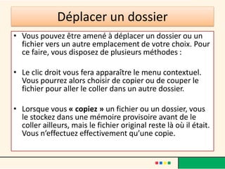 Déplacer un dossier
• Vous pouvez être amené à déplacer un dossier ou un
fichier vers un autre emplacement de votre choix. Pour
ce faire, vous disposez de plusieurs méthodes :
• Le clic droit vous fera apparaître le menu contextuel.
Vous pourrez alors choisir de copier ou de couper le
fichier pour aller le coller dans un autre dossier.
• Lorsque vous « copiez » un fichier ou un dossier, vous
le stockez dans une mémoire provisoire avant de le
coller ailleurs, mais le fichier original reste là où il était.
Vous n’effectuez effectivement qu’une copie.
 