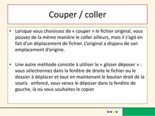 Couper / coller
• Lorsque vous choisissez de « couper » le fichier original, vous
pouvez de la même manière le coller ailleurs, mais il s’agit en
fait d’un déplacement de fichier. L’original a disparu de son
emplacement d’origine.
• Une autre méthode consiste à utiliser le « glisser déposer » :
vous sélectionnez dans la fenêtre de droite le fichier ou le
dossier à déplacer et tout en maintenant le bouton droit de la
souris enfoncé, vous venez le déposer dans la fenêtre de
gauche, là où vous souhaitez le copier
 