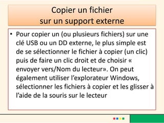 Copier un fichier
sur un support externe
• Pour copier un (ou plusieurs fichiers) sur une
clé USB ou un DD externe, le plus simple est
de se sélectionner le fichier à copier (un clic)
puis de faire un clic droit et de choisir «
envoyer vers/Nom du lecteur». On peut
également utiliser l’explorateur Windows,
sélectionner les fichiers à copier et les glisser à
l’aide de la souris sur le lecteur
 