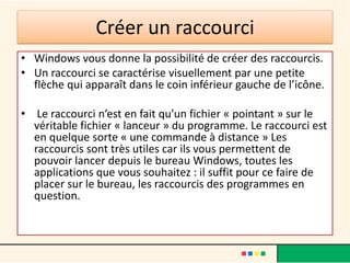 Créer un raccourci
• Windows vous donne la possibilité de créer des raccourcis.
• Un raccourci se caractérise visuellement par une petite
flèche qui apparaît dans le coin inférieur gauche de l’icône.
• Le raccourci n’est en fait qu’un fichier « pointant » sur le
véritable fichier « lanceur » du programme. Le raccourci est
en quelque sorte « une commande à distance » Les
raccourcis sont très utiles car ils vous permettent de
pouvoir lancer depuis le bureau Windows, toutes les
applications que vous souhaitez : il suffit pour ce faire de
placer sur le bureau, les raccourcis des programmes en
question.
 