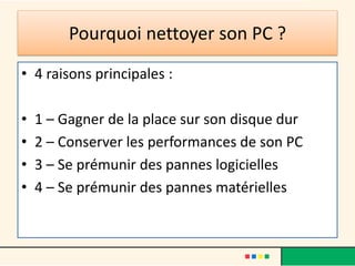 Pourquoi nettoyer son PC ?
• 4 raisons principales :
• 1 – Gagner de la place sur son disque dur
• 2 – Conserver les performances de son PC
• 3 – Se prémunir des pannes logicielles
• 4 – Se prémunir des pannes matérielles
 